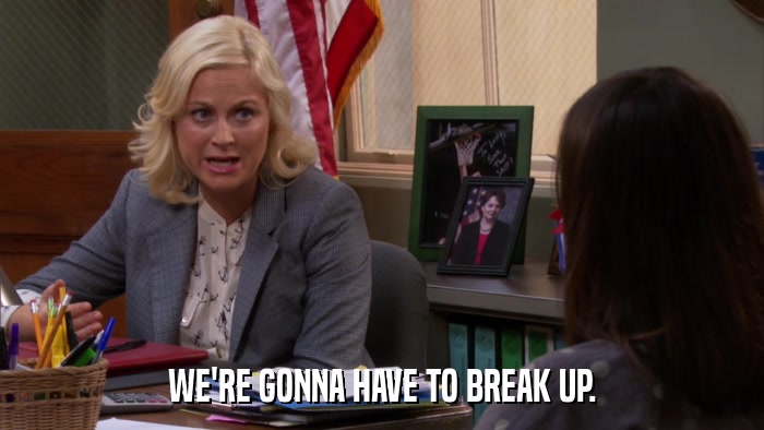 WE'RE GONNA HAVE TO BREAK UP.  
