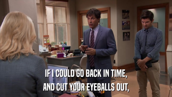 IF I COULD GO BACK IN TIME, AND CUT YOUR EYEBALLS OUT, 