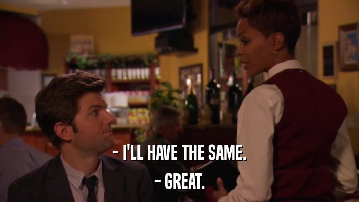 - I'LL HAVE THE SAME. - GREAT. 