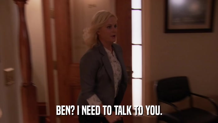 BEN? I NEED TO TALK TO YOU.  