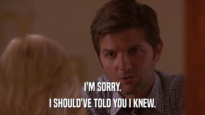 I'M SORRY. I SHOULD'VE TOLD YOU I KNEW. 