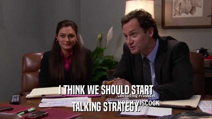 I THINK WE SHOULD START TALKING STRATEGY. 