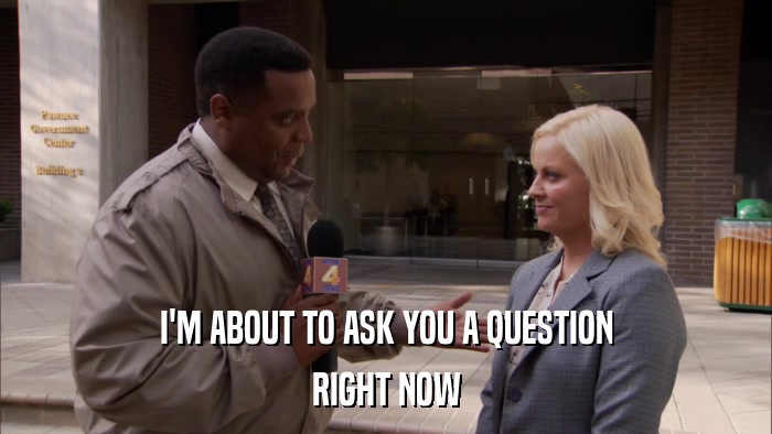 I'M ABOUT TO ASK YOU A QUESTION RIGHT NOW 