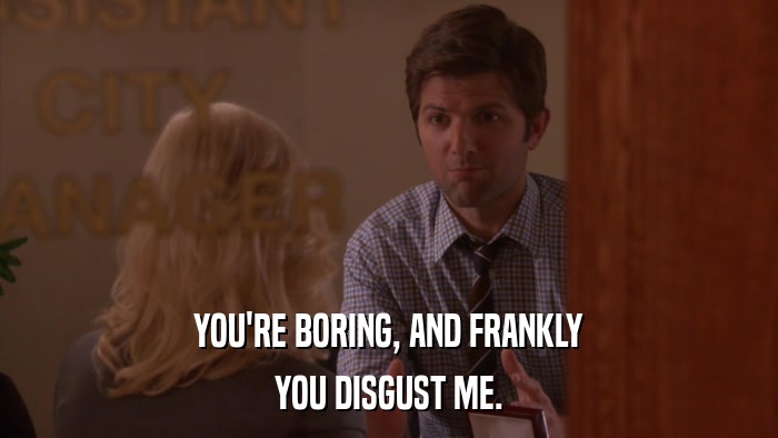 YOU'RE BORING, AND FRANKLY YOU DISGUST ME. 