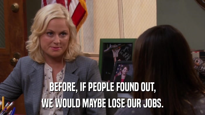 BEFORE, IF PEOPLE FOUND OUT, WE WOULD MAYBE LOSE OUR JOBS. 