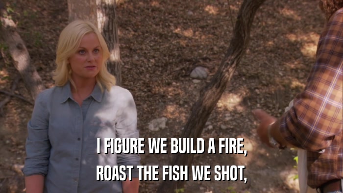I FIGURE WE BUILD A FIRE, ROAST THE FISH WE SHOT, 