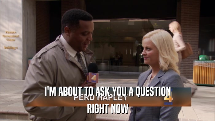I'M ABOUT TO ASK YOU A QUESTION RIGHT NOW 