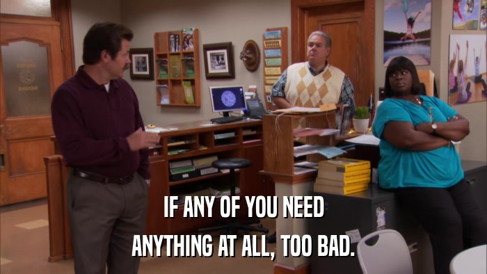 IF ANY OF YOU NEED ANYTHING AT ALL, TOO BAD. 