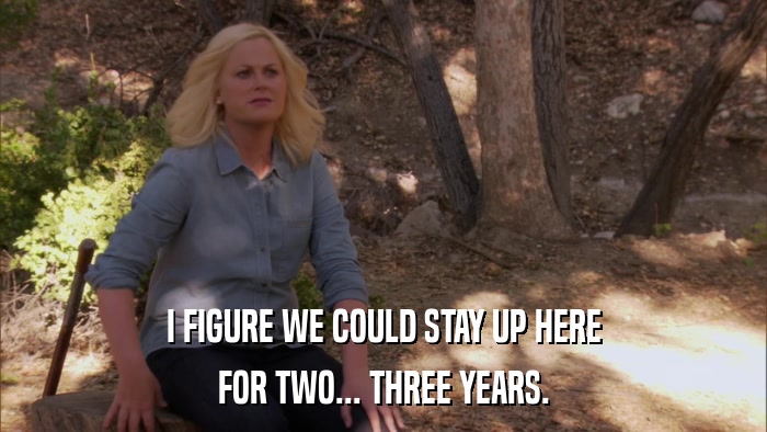 I FIGURE WE COULD STAY UP HERE FOR TWO... THREE YEARS. 