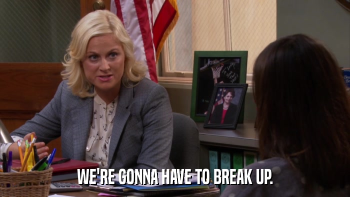 WE'RE GONNA HAVE TO BREAK UP.  