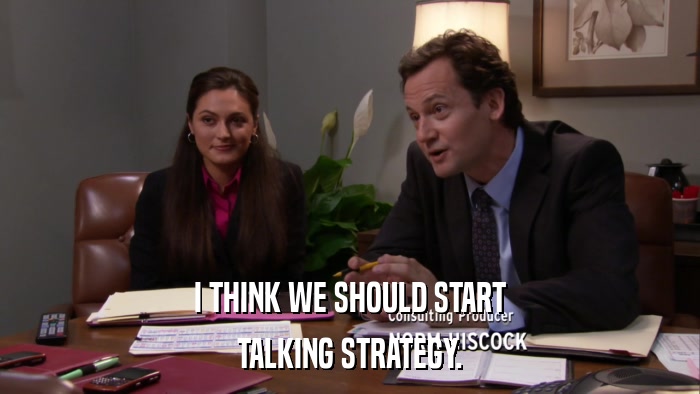 I THINK WE SHOULD START TALKING STRATEGY. 