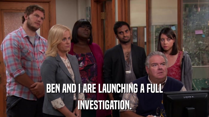 BEN AND I ARE LAUNCHING A FULL INVESTIGATION. 