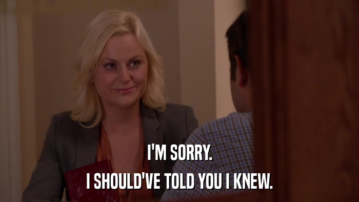 I'M SORRY. I SHOULD'VE TOLD YOU I KNEW. 