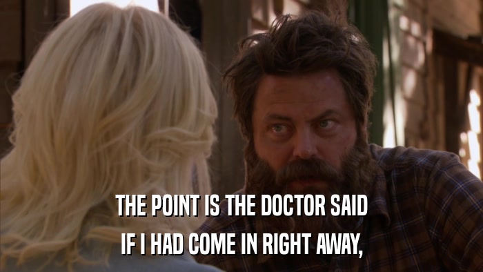 THE POINT IS THE DOCTOR SAID IF I HAD COME IN RIGHT AWAY, 