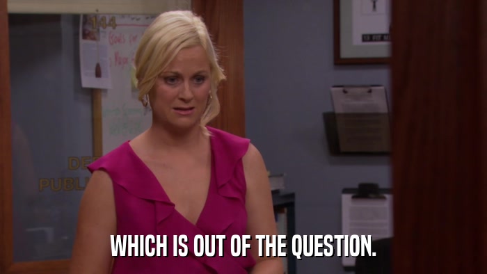 WHICH IS OUT OF THE QUESTION.  