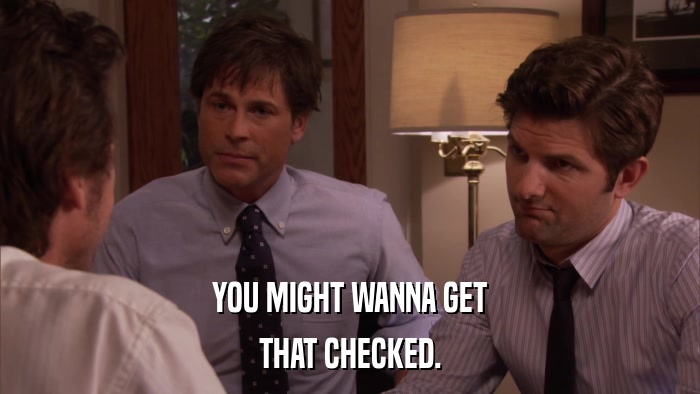 YOU MIGHT WANNA GET THAT CHECKED. 