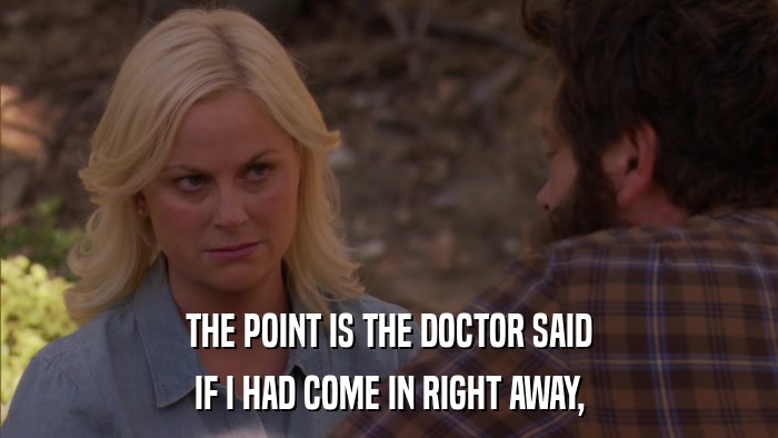 THE POINT IS THE DOCTOR SAID IF I HAD COME IN RIGHT AWAY, 