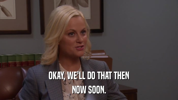 OKAY, WE'LL DO THAT THEN NOW SOON. 