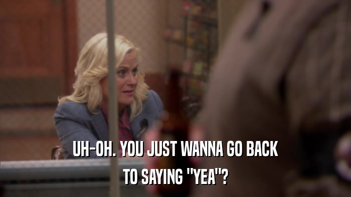 UH-OH. YOU JUST WANNA GO BACK TO SAYING 