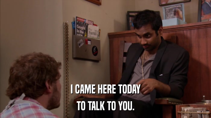 I CAME HERE TODAY TO TALK TO YOU. 