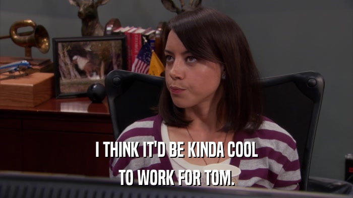 I THINK IT'D BE KINDA COOL TO WORK FOR TOM. 