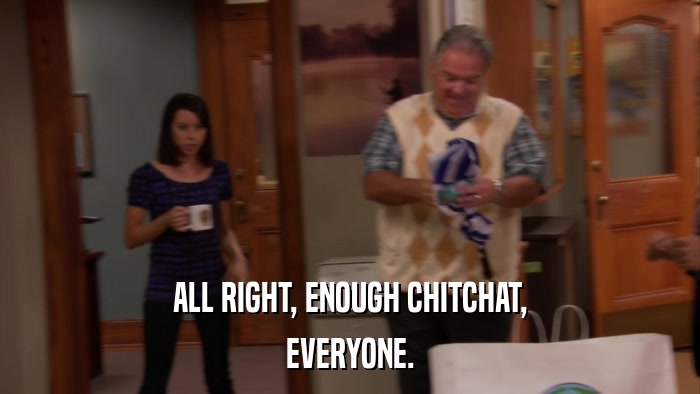 ALL RIGHT, ENOUGH CHITCHAT, EVERYONE. 