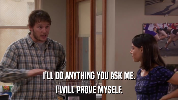 I'LL DO ANYTHING YOU ASK ME. I WILL PROVE MYSELF. 
