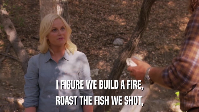 I FIGURE WE BUILD A FIRE, ROAST THE FISH WE SHOT, 