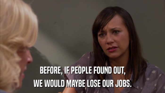 BEFORE, IF PEOPLE FOUND OUT, WE WOULD MAYBE LOSE OUR JOBS. 