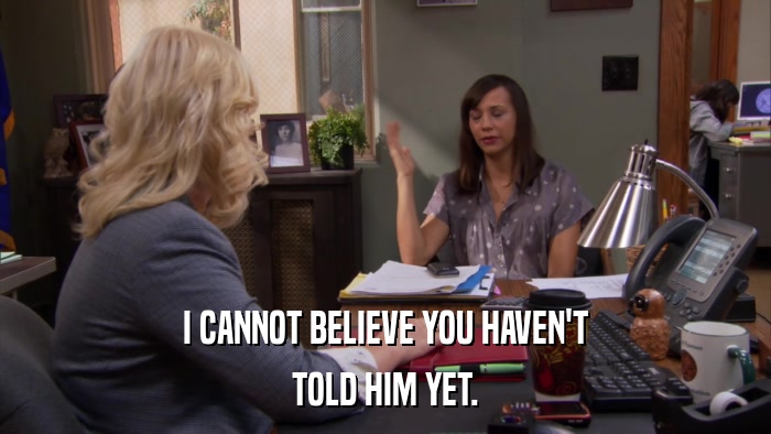 I CANNOT BELIEVE YOU HAVEN'T TOLD HIM YET. 