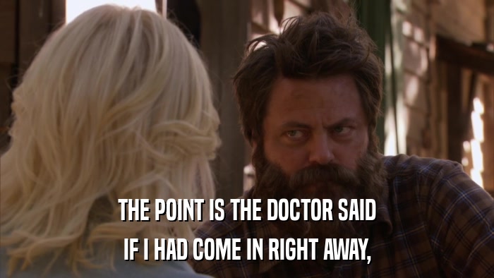 THE POINT IS THE DOCTOR SAID IF I HAD COME IN RIGHT AWAY, 
