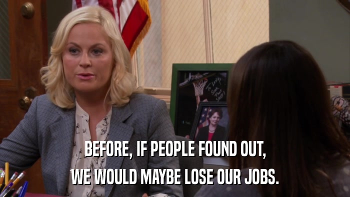 BEFORE, IF PEOPLE FOUND OUT, WE WOULD MAYBE LOSE OUR JOBS. 