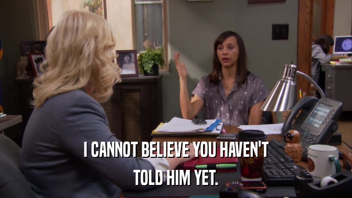 I CANNOT BELIEVE YOU HAVEN'T TOLD HIM YET. 