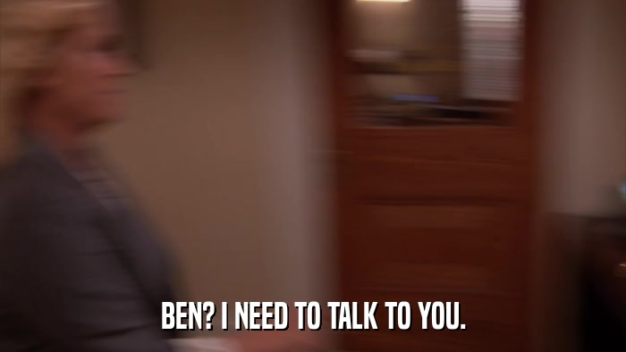 BEN? I NEED TO TALK TO YOU.  