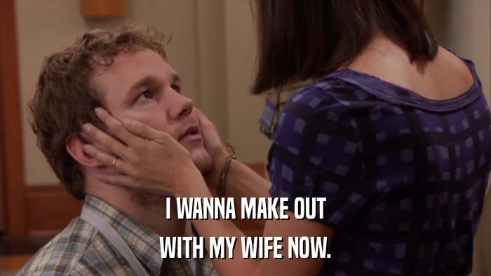 I WANNA MAKE OUT WITH MY WIFE NOW. 