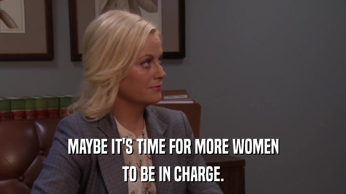 MAYBE IT'S TIME FOR MORE WOMEN TO BE IN CHARGE. 