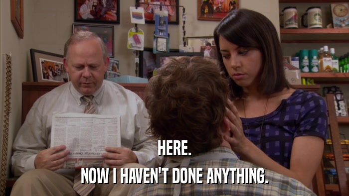HERE. NOW I HAVEN'T DONE ANYTHING. 