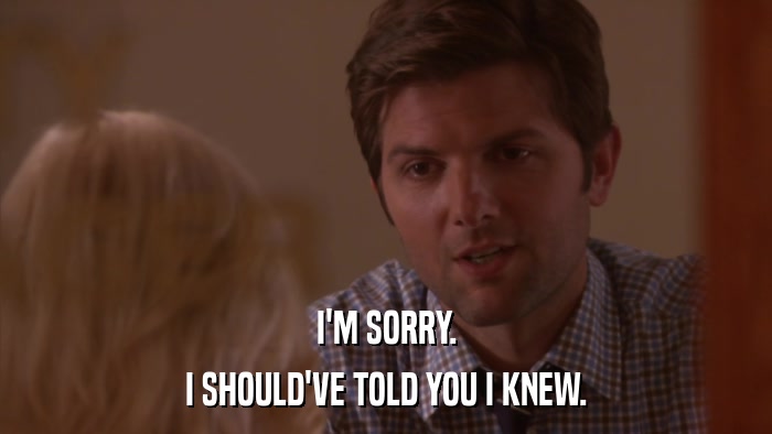 I'M SORRY. I SHOULD'VE TOLD YOU I KNEW. 