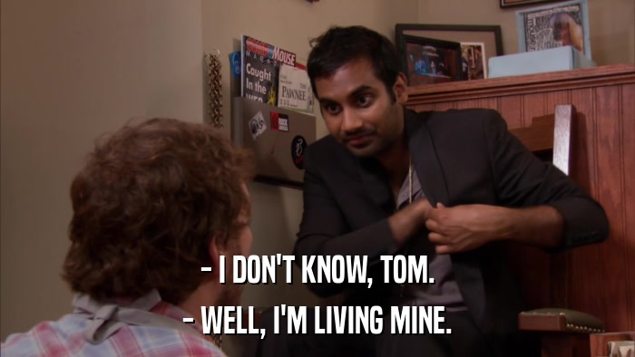 - I DON'T KNOW, TOM. - WELL, I'M LIVING MINE. 