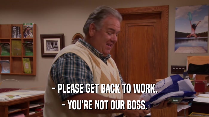 - PLEASE GET BACK TO WORK. - YOU'RE NOT OUR BOSS. 