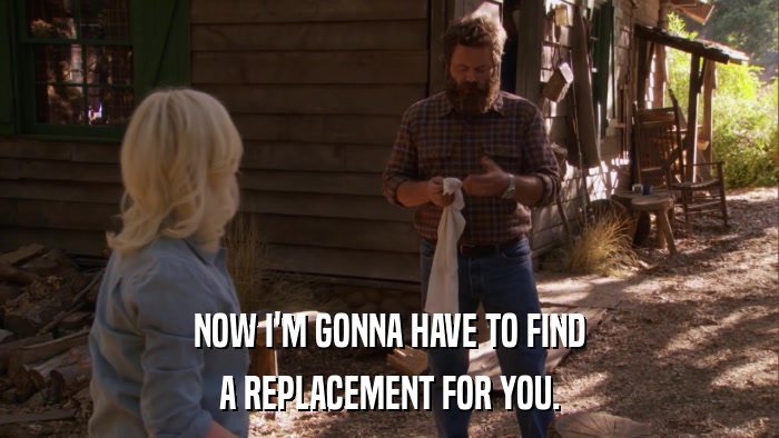 NOW I'M GONNA HAVE TO FIND A REPLACEMENT FOR YOU. 