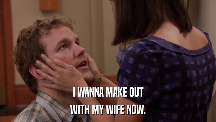 I WANNA MAKE OUT WITH MY WIFE NOW. 