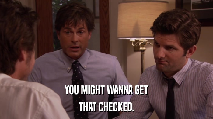 YOU MIGHT WANNA GET THAT CHECKED. 