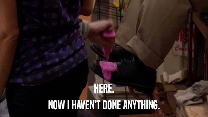HERE. NOW I HAVEN'T DONE ANYTHING. 