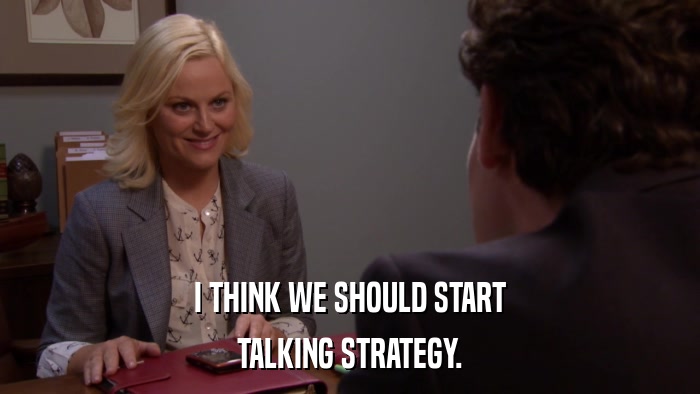 I THINK WE SHOULD START TALKING STRATEGY. 