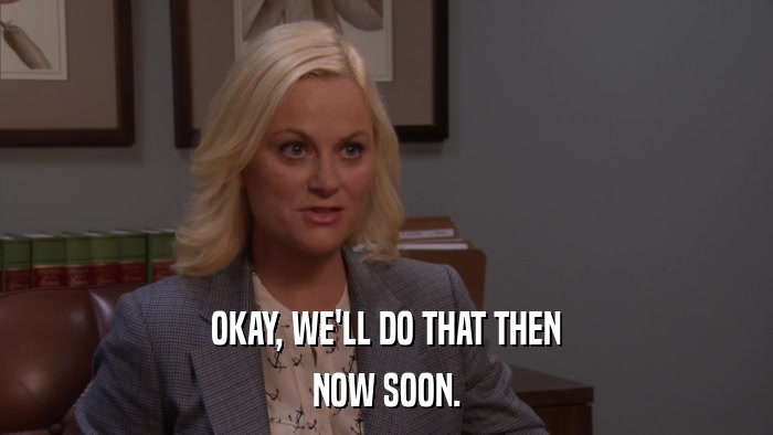 OKAY, WE'LL DO THAT THEN NOW SOON. 