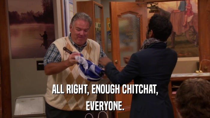 ALL RIGHT, ENOUGH CHITCHAT, EVERYONE. 