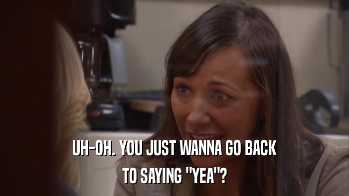 UH-OH. YOU JUST WANNA GO BACK TO SAYING 