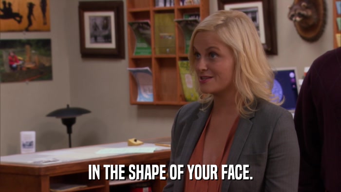 IN THE SHAPE OF YOUR FACE.  