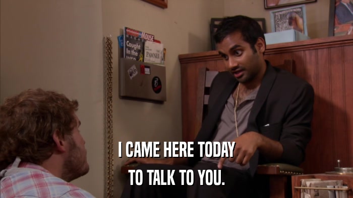 I CAME HERE TODAY TO TALK TO YOU. 